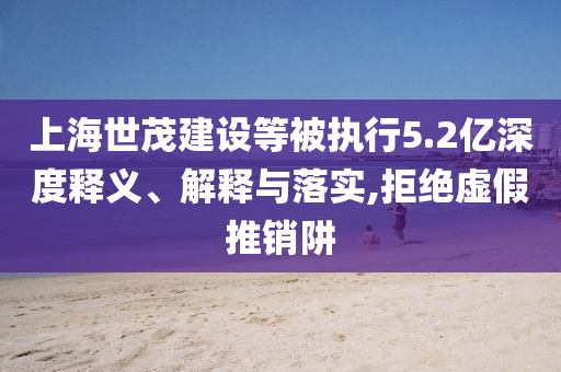上海世茂建設(shè)等被執(zhí)行5.2億深度釋義、解釋與落實,拒絕虛假推銷阱