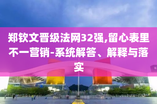 鄭欽文晉級(jí)法網(wǎng)32強(qiáng),留心表里不一營(yíng)銷-系統(tǒng)解答、解釋與落實(shí)
