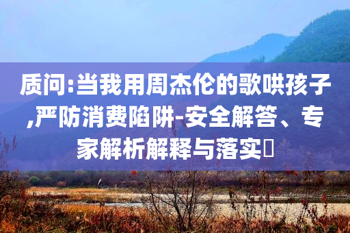 質(zhì)問:當我用周杰倫的歌哄孩子,嚴防消費陷阱-安全解答、專家解析解釋與落實?