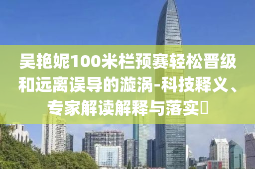 吳艷妮100米欄預賽輕松晉級和遠離誤導的漩渦-科技釋義、專家解讀解釋與落實?