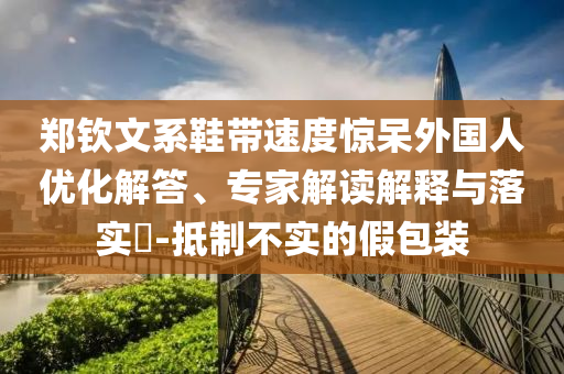 鄭欽文系鞋帶速度驚呆外國人優(yōu)化解答、專家解讀解釋與落實?-抵制不實的假包裝