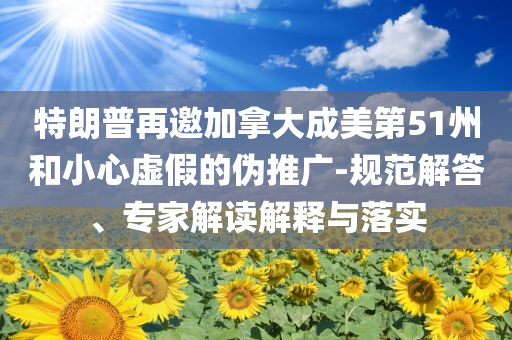 特朗普再邀加拿大成美第51州和小心虛假的偽推廣-規(guī)范解答、專家解讀解釋與落實