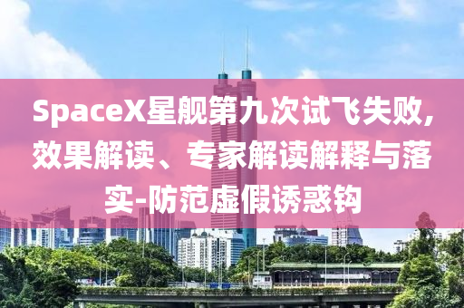 SpaceX星艦第九次試飛失敗,效果解讀、專家解讀解釋與落實-防范虛假誘惑鉤