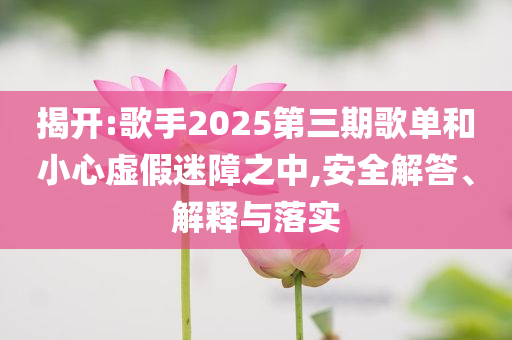 揭開:歌手2025第三期歌單和小心虛假迷障之中,安全解答、解釋與落實(shí)