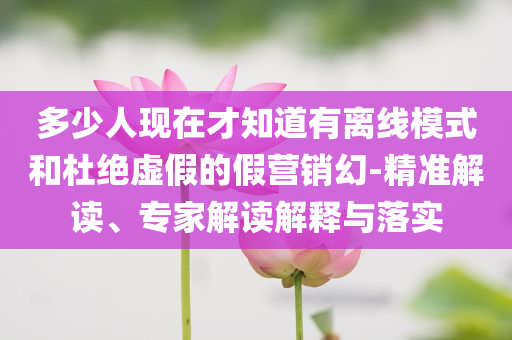 多少人現(xiàn)在才知道有離線模式和杜絕虛假的假營銷幻-精準(zhǔn)解讀、專家解讀解釋與落實