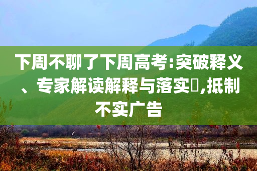 下周不聊了下周高考:突破釋義、專家解讀解釋與落實?,抵制不實廣告