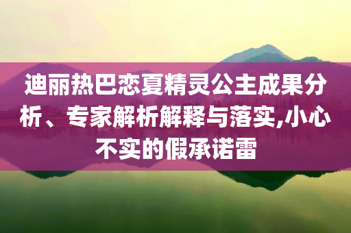 迪麗熱巴戀夏精靈公主成果分析、專家解析解釋與落實,小心不實的假承諾雷