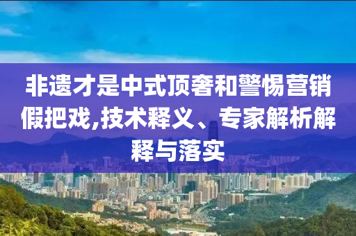 非遺才是中式頂奢和警惕營銷假把戲,技術(shù)釋義、專家解析解釋與落實