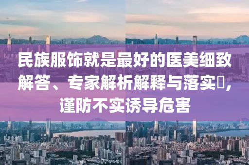 民族服飾就是最好的醫(yī)美細(xì)致解答、專家解析解釋與落實(shí)?,謹(jǐn)防不實(shí)誘導(dǎo)危害