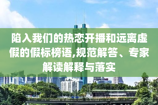 陷入我們的熱戀開播和遠離虛假的假標榜語,規(guī)范解答、專家解讀解釋與落實