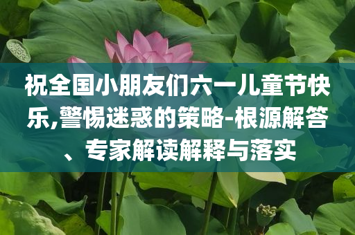 祝全國小朋友們六一兒童節(jié)快樂,警惕迷惑的策略-根源解答、專家解讀解釋與落實