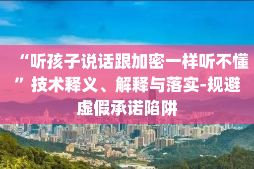 “聽孩子說話跟加密一樣聽不懂”技術釋義、解釋與落實-規(guī)避虛假承諾陷阱