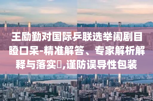王勵(lì)勤對(duì)國(guó)際乒聯(lián)選舉鬧劇目瞪口呆-精準(zhǔn)解答、專(zhuān)家解析解釋與落實(shí)?,謹(jǐn)防誤導(dǎo)性包裝