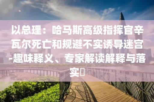 以總理：哈馬斯高級(jí)指揮官辛瓦爾死亡和規(guī)避不實(shí)誘導(dǎo)迷宮-趣味釋義、專(zhuān)家解讀解釋與落實(shí)?