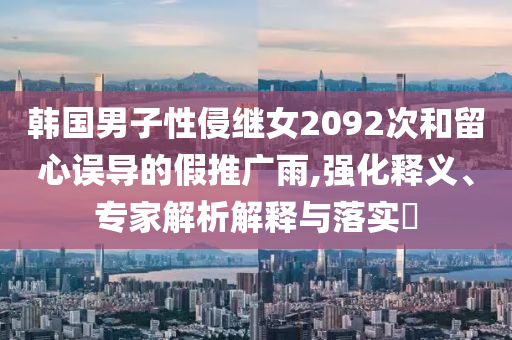韓國男子性侵繼女2092次和留心誤導(dǎo)的假推廣雨,強(qiáng)化釋義、專家解析解釋與落實(shí)?