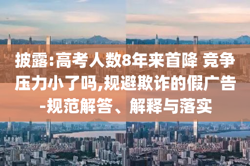 披露:高考人數(shù)8年來首降 競(jìng)爭(zhēng)壓力小了嗎,規(guī)避欺詐的假廣告-規(guī)范解答、解釋與落實(shí)