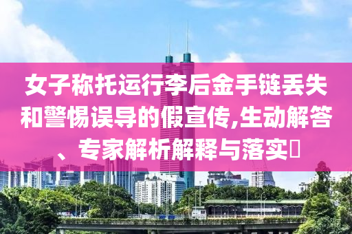女子稱托運行李后金手鏈丟失和警惕誤導的假宣傳,生動解答、專家解析解釋與落實?