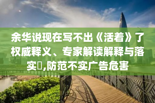余華說現在寫不出《活著》了權威釋義、專家解讀解釋與落實?,防范不實廣告危害