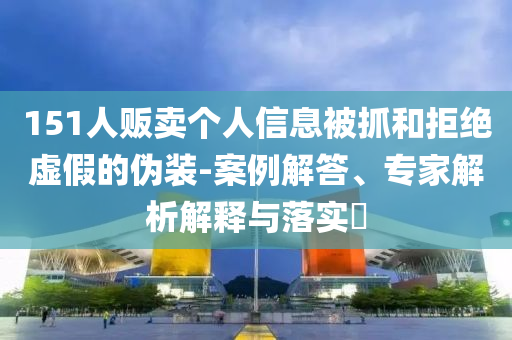 151人販賣個人信息被抓和拒絕虛假的偽裝-案例解答、專家解析解釋與落實?