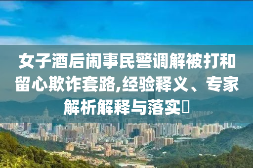 女子酒后鬧事民警調解被打和留心欺詐套路,經驗釋義、專家解析解釋與落實?