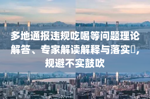多地通報(bào)違規(guī)吃喝等問題理論解答、專家解讀解釋與落實(shí)?,規(guī)避不實(shí)鼓吹