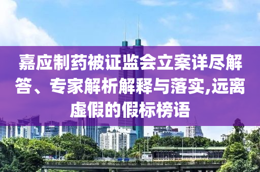 嘉應(yīng)制藥被證監(jiān)會(huì)立案詳盡解答、專家解析解釋與落實(shí),遠(yuǎn)離虛假的假標(biāo)榜語(yǔ)