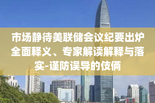 市場(chǎng)靜待美聯(lián)儲(chǔ)會(huì)議紀(jì)要出爐全面釋義、專家解讀解釋與落實(shí)-謹(jǐn)防誤導(dǎo)的伎倆