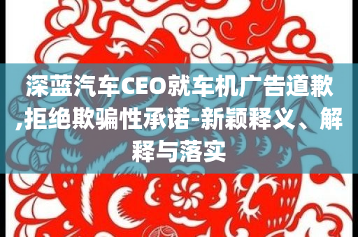 深藍(lán)汽車CEO就車機(jī)廣告道歉,拒絕欺騙性承諾-新穎釋義、解釋與落實(shí)