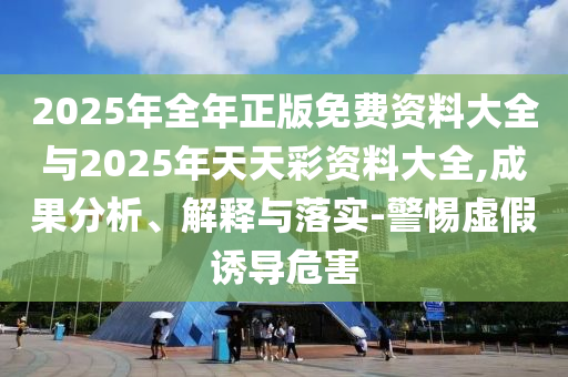 2025年全年正版免費(fèi)資料大全與2025年天天彩資料大全,成果分析、解釋與落實(shí)-警惕虛假誘導(dǎo)危害