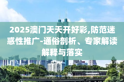 2025澳門天天開好彩,防范迷惑性推廣-通俗剖析、專家解讀解釋與落實(shí)