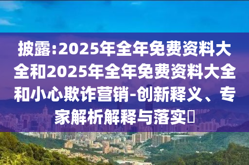披露:2025年全年免費(fèi)資料大全和2025年全年免費(fèi)資料大全和小心欺詐營(yíng)銷-創(chuàng)新釋義、專家解析解釋與落實(shí)?