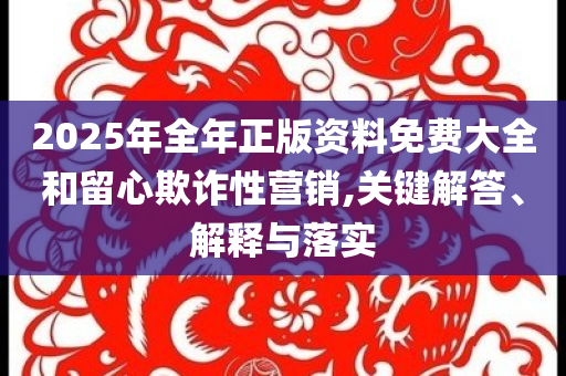 2025年全年正版資料免費大全和留心欺詐性營銷,關(guān)鍵解答、解釋與落實