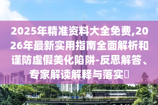 2025年精準(zhǔn)資料大全免費(fèi),2026年最新實(shí)用指南全面解析和謹(jǐn)防虛假美化陷阱-反思解答、專家解讀解釋與落實(shí)?