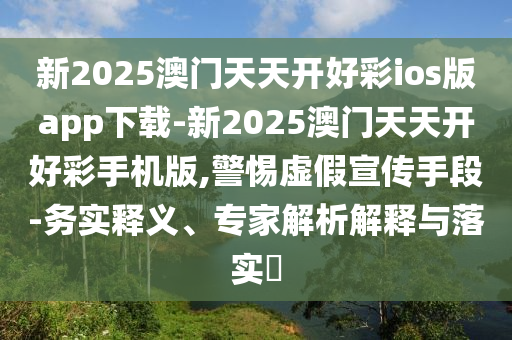 新2025澳門天天開好彩ios版app下載-新2025澳門天天開好彩手機(jī)版,警惕虛假宣傳手段-務(wù)實(shí)釋義、專家解析解釋與落實(shí)?