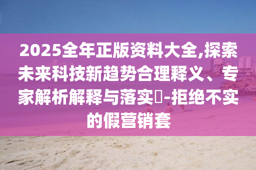2025全年正版資料大全,探索未來科技新趨勢合理釋義、專家解析解釋與落實(shí)?-拒絕不實(shí)的假營銷套
