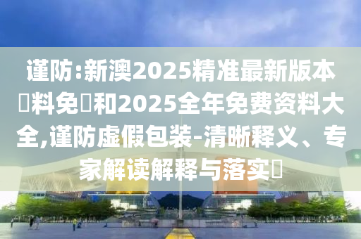 謹(jǐn)防:新澳2025精準(zhǔn)最新版本資料免費(fèi)和2025全年免費(fèi)資料大全,謹(jǐn)防虛假包裝-清晰釋義、專家解讀解釋與落實(shí)?