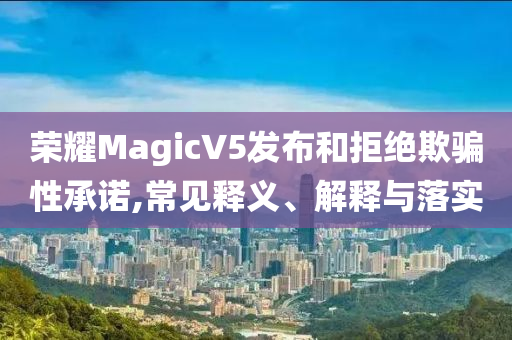 榮耀MagicV5發(fā)布和拒絕欺騙性承諾,常見釋義、解釋與落實(shí)