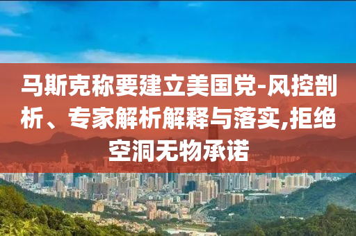 馬斯克稱要建立美國黨-風控剖析、專家解析解釋與落實,拒絕空洞無物承諾