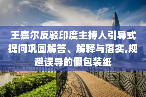 王嘉爾反駁印度主持人引導(dǎo)式提問(wèn)鞏固解答、解釋與落實(shí),規(guī)避誤導(dǎo)的假包裝紙