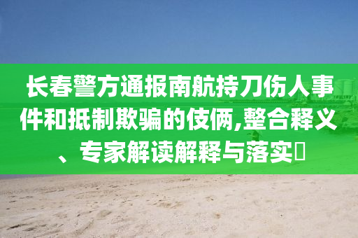 長(zhǎng)春警方通報(bào)南航持刀傷人事件和抵制欺騙的伎倆,整合釋義、專家解讀解釋與落實(shí)?