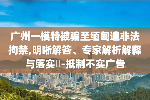 廣州一模特被騙至緬甸遭非法拘禁,明晰解答、專家解析解釋與落實(shí)?-抵制不實(shí)廣告