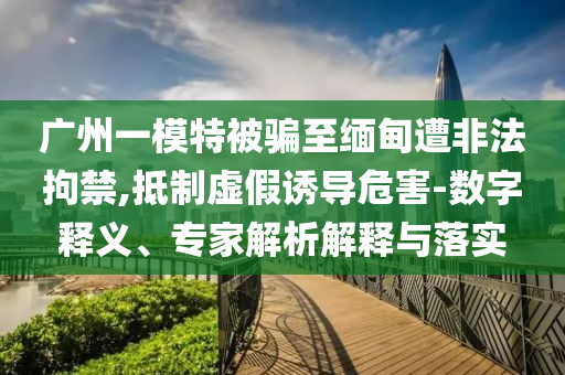廣州一模特被騙至緬甸遭非法拘禁,抵制虛假誘導(dǎo)危害-數(shù)字釋義、專家解析解釋與落實(shí)