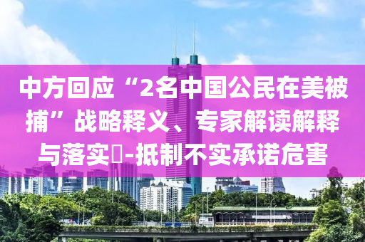中方回應(yīng)“2名中國(guó)公民在美被捕”戰(zhàn)略釋義、專(zhuān)家解讀解釋與落實(shí)?-抵制不實(shí)承諾危害