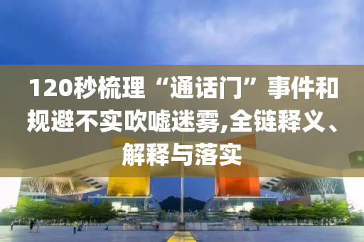 120秒梳理“通話門”事件和規(guī)避不實吹噓迷霧,全鏈釋義、解釋與落實