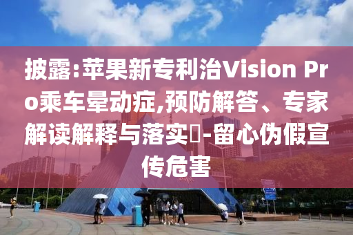 披露:蘋(píng)果新專利治Vision Pro乘車(chē)暈動(dòng)癥,預(yù)防解答、專家解讀解釋與落實(shí)?-留心偽假宣傳危害
