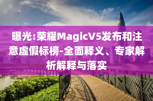 曝光:榮耀MagicV5發(fā)布和注意虛假標(biāo)榜-全面釋義、專家解析解釋與落實(shí)