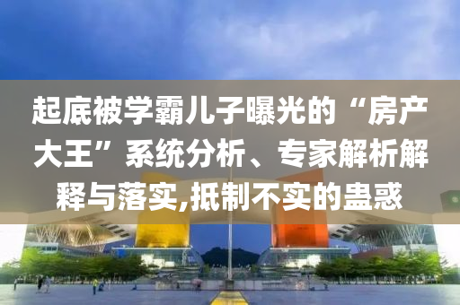 起底被學(xué)霸兒子曝光的“房產(chǎn)大王”系統(tǒng)分析、專家解析解釋與落實(shí),抵制不實(shí)的蠱惑