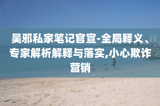 吳邪私家筆記官宣-全局釋義、專家解析解釋與落實(shí),小心欺詐營銷