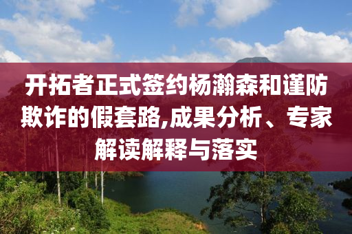 開拓者正式簽約楊瀚森和謹(jǐn)防欺詐的假套路,成果分析、專家解讀解釋與落實