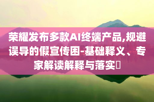 榮耀發(fā)布多款A(yù)I終端產(chǎn)品,規(guī)避誤導(dǎo)的假宣傳困-基礎(chǔ)釋義、專家解讀解釋與落實?